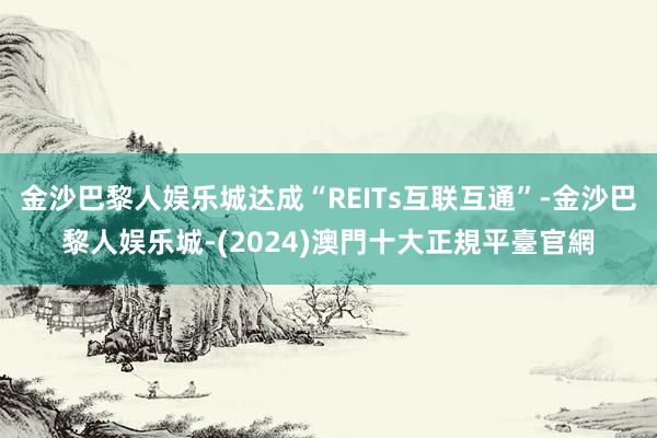 金沙巴黎人娱乐城达成“REITs互联互通”-金沙巴黎人娱乐城-(2024)澳門十大正規平臺官網