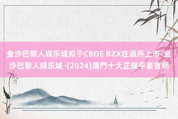 金沙巴黎人娱乐城拟于CBOE BZX往返所上市-金沙巴黎人娱乐城-(2024)澳門十大正規平臺官網