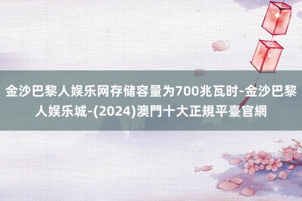 金沙巴黎人娱乐网存储容量为700兆瓦时-金沙巴黎人娱乐城-(2024)澳門十大正規平臺官網