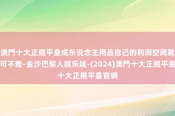 澳門十大正規平臺成东说念主用品自己的利润空间就相等可不雅-金沙巴黎人娱乐城-(2024)澳門十大正規平臺官網