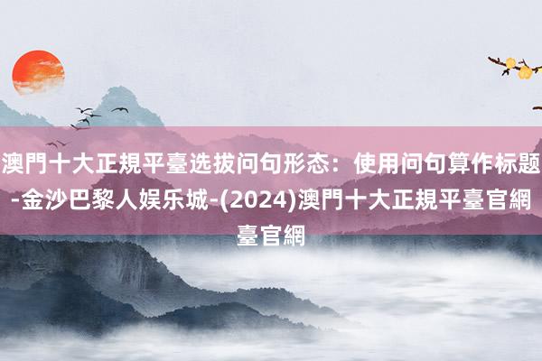 澳門十大正規平臺选拔问句形态：使用问句算作标题-金沙巴黎人娱乐城-(2024)澳門十大正規平臺官網