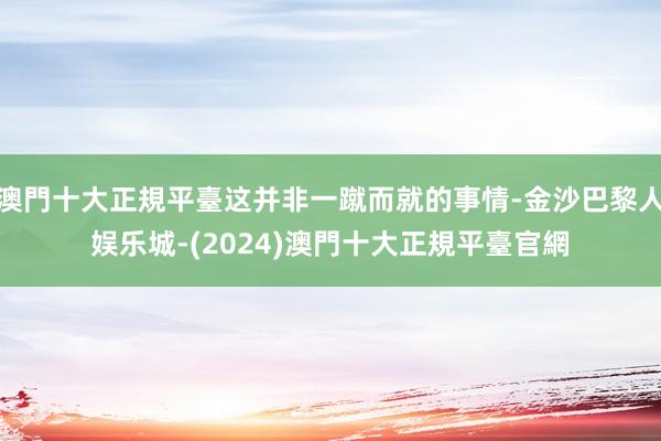 澳門十大正規平臺这并非一蹴而就的事情-金沙巴黎人娱乐城-(2024)澳門十大正規平臺官網