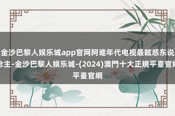 金沙巴黎人娱乐城app官网阿谁年代电视最眩惑东说念主-金沙巴黎人娱乐城-(2024)澳門十大正規平臺官網