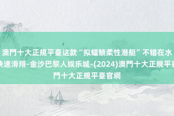 澳門十大正規平臺这款“拟蝠鲼柔性潜艇”不错在水面上快速滑翔-金沙巴黎人娱乐城-(2024)澳門十大正規平臺官網