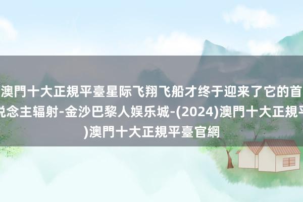 澳門十大正規平臺星际飞翔飞船才终于迎来了它的首次载东说念主辐射-金沙巴黎人娱乐城-(2024)澳門十大正規平臺官網