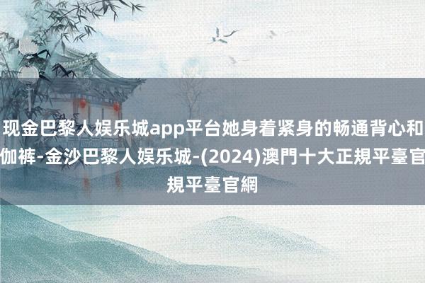 现金巴黎人娱乐城app平台她身着紧身的畅通背心和瑜伽裤-金沙巴黎人娱乐城-(2024)澳門十大正規平臺官網