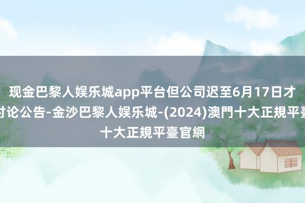 现金巴黎人娱乐城app平台但公司迟至6月17日才泄漏讨论公告-金沙巴黎人娱乐城-(2024)澳門十大正規平臺官網