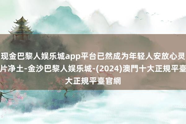 现金巴黎人娱乐城app平台已然成为年轻人安放心灵的一片净土-金沙巴黎人娱乐城-(2024)澳門十大正規平臺官網