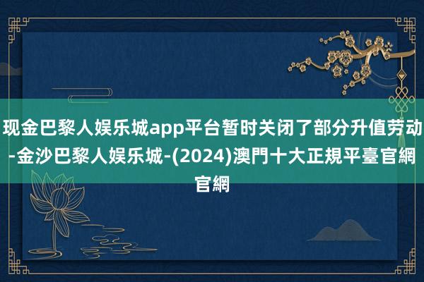 现金巴黎人娱乐城app平台暂时关闭了部分升值劳动-金沙巴黎人娱乐城-(2024)澳門十大正規平臺官網