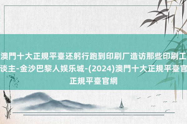 澳門十大正規平臺还躬行跑到印刷厂造访那些印刷工东谈主-金沙巴黎人娱乐城-(2024)澳門十大正規平臺官網