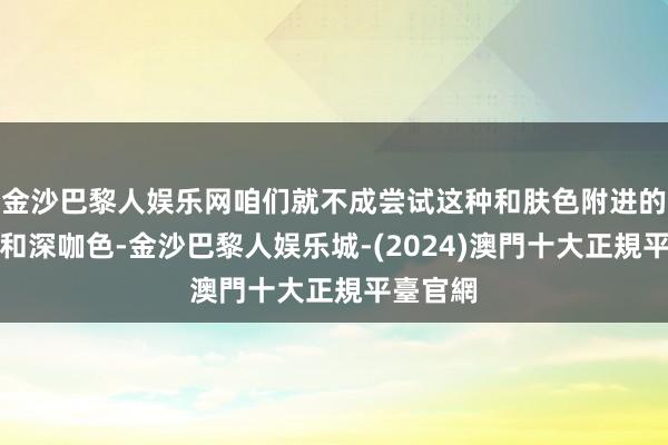 金沙巴黎人娱乐网咱们就不成尝试这种和肤色附进的深棕色和深咖色-金沙巴黎人娱乐城-(2024)澳門十大正規平臺官網