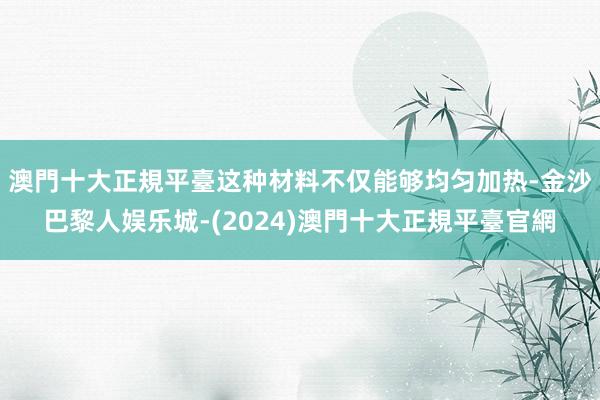 澳門十大正規平臺这种材料不仅能够均匀加热-金沙巴黎人娱乐城-(2024)澳門十大正規平臺官網