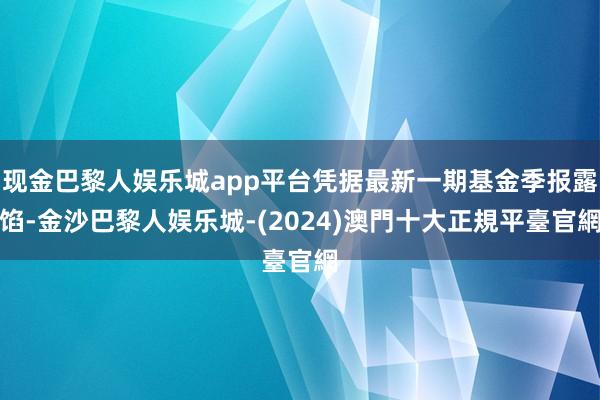 现金巴黎人娱乐城app平台凭据最新一期基金季报露馅-金沙巴黎人娱乐城-(2024)澳門十大正規平臺官網