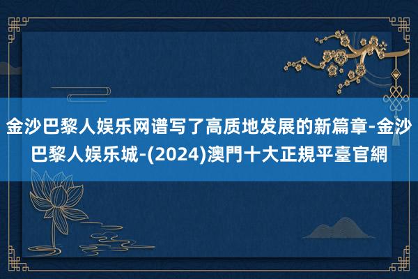 金沙巴黎人娱乐网谱写了高质地发展的新篇章-金沙巴黎人娱乐城-(2024)澳門十大正規平臺官網