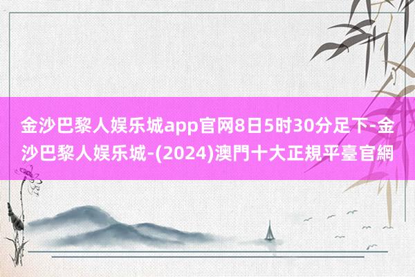 金沙巴黎人娱乐城app官网　　8日5时30分足下-金沙巴黎人娱乐城-(2024)澳門十大正規平臺官網