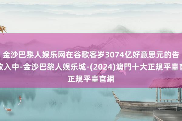 金沙巴黎人娱乐网在谷歌客岁3074亿好意思元的告白收入中-金沙巴黎人娱乐城-(2024)澳門十大正規平臺官網