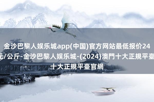 金沙巴黎人娱乐城app(中国)官方网站最低报价24.00元/公斤-金沙巴黎人娱乐城-(2024)澳門十大正規平臺官網