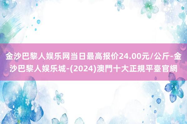 金沙巴黎人娱乐网当日最高报价24.00元/公斤-金沙巴黎人娱乐城-(2024)澳門十大正規平臺官網