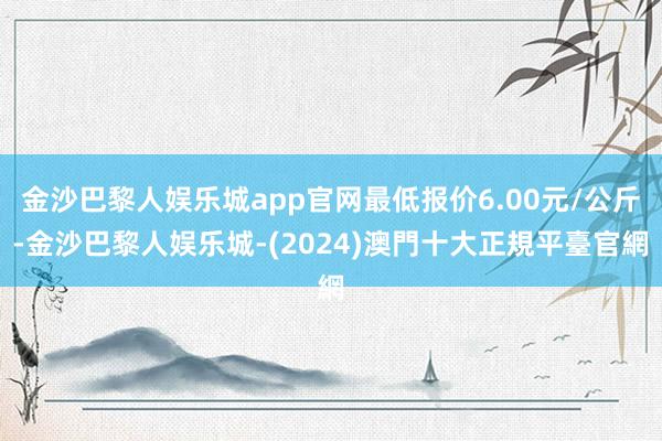 金沙巴黎人娱乐城app官网最低报价6.00元/公斤-金沙巴黎人娱乐城-(2024)澳門十大正規平臺官網