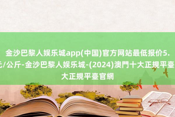 金沙巴黎人娱乐城app(中国)官方网站最低报价5.20元/公斤-金沙巴黎人娱乐城-(2024)澳門十大正規平臺官網