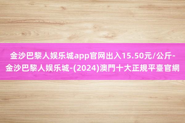 金沙巴黎人娱乐城app官网出入15.50元/公斤-金沙巴黎人娱乐城-(2024)澳門十大正規平臺官網