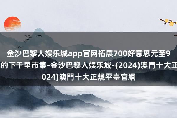 金沙巴黎人娱乐城app官网拓展700好意思元至900好意思元的下千里市集-金沙巴黎人娱乐城-(2024)澳門十大正規平臺官網