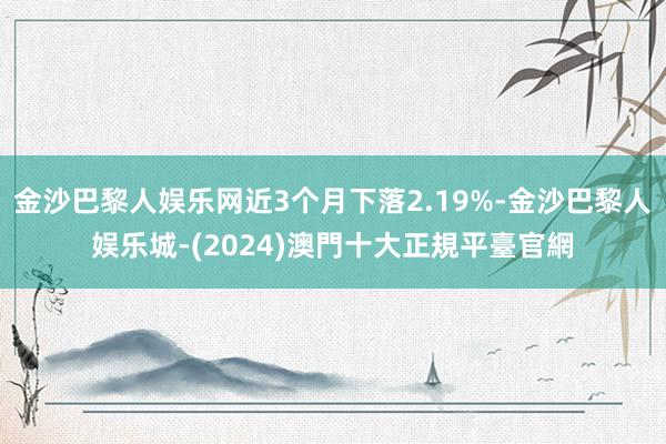 金沙巴黎人娱乐网近3个月下落2.19%-金沙巴黎人娱乐城-(2024)澳門十大正規平臺官網