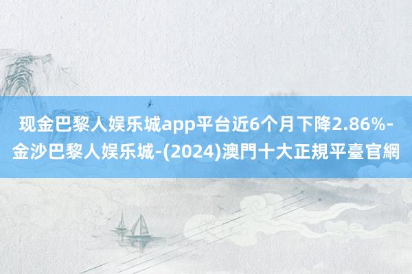 现金巴黎人娱乐城app平台近6个月下降2.86%-金沙巴黎人娱乐城-(2024)澳門十大正規平臺官網