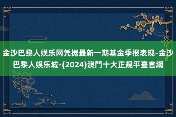 金沙巴黎人娱乐网凭据最新一期基金季报表现-金沙巴黎人娱乐城-(2024)澳門十大正規平臺官網