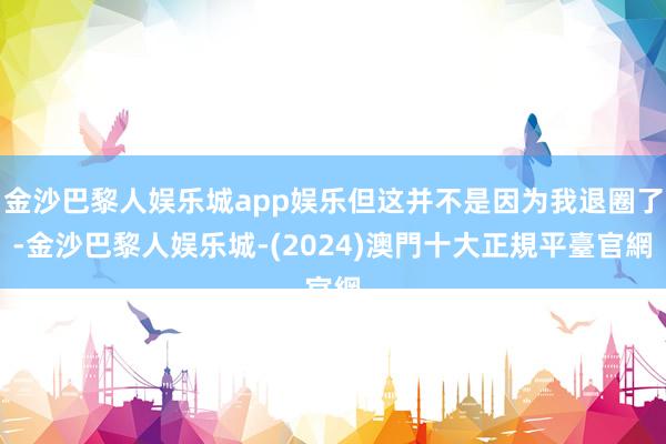 金沙巴黎人娱乐城app娱乐但这并不是因为我退圈了-金沙巴黎人娱乐城-(2024)澳門十大正規平臺官網