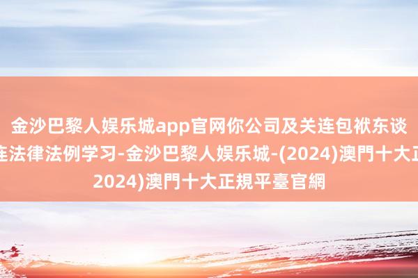 金沙巴黎人娱乐城app官网你公司及关连包袱东谈主应加强关连法律法例学习-金沙巴黎人娱乐城-(2024)澳門十大正規平臺官網