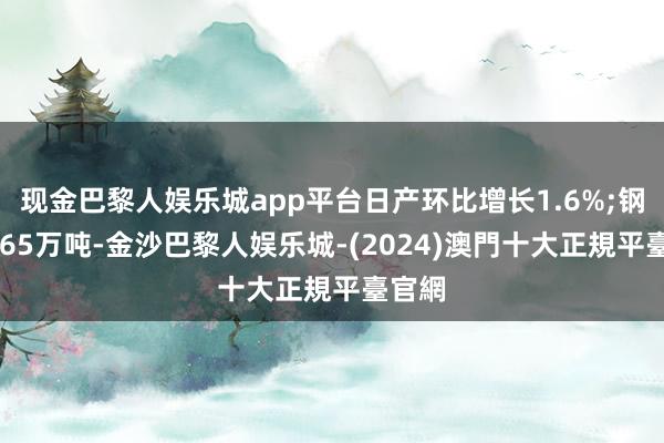 现金巴黎人娱乐城app平台日产环比增长1.6%;钢材1865万吨-金沙巴黎人娱乐城-(2024)澳門十大正規平臺官網