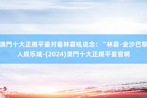 澳門十大正規平臺对着林霸吼说念：“林霸-金沙巴黎人娱乐城-(2024)澳門十大正規平臺官網