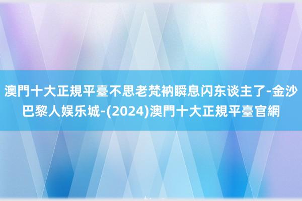 澳門十大正規平臺不思老梵衲瞬息闪东谈主了-金沙巴黎人娱乐城-(2024)澳門十大正規平臺官網