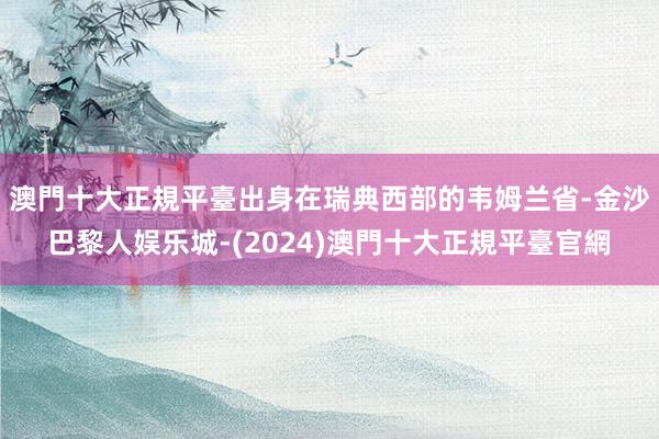 澳門十大正規平臺出身在瑞典西部的韦姆兰省-金沙巴黎人娱乐城-(2024)澳門十大正規平臺官網