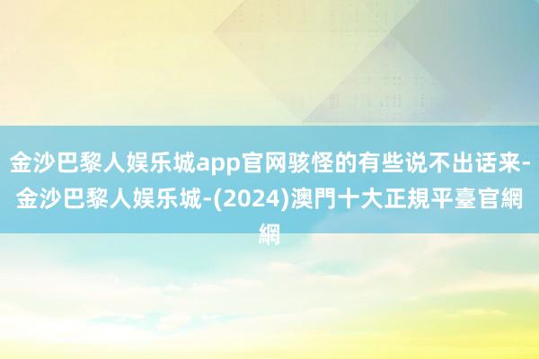 金沙巴黎人娱乐城app官网骇怪的有些说不出话来-金沙巴黎人娱乐城-(2024)澳門十大正規平臺官網