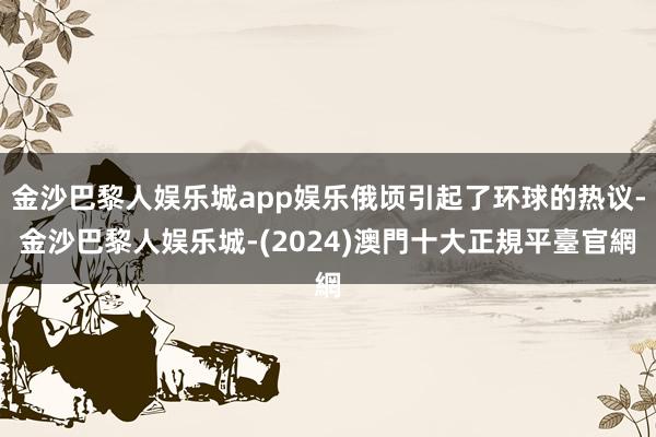 金沙巴黎人娱乐城app娱乐俄顷引起了环球的热议-金沙巴黎人娱乐城-(2024)澳門十大正規平臺官網