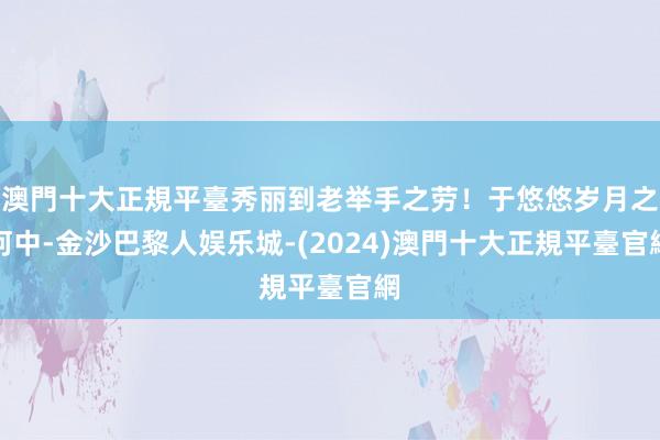 澳門十大正規平臺秀丽到老举手之劳！于悠悠岁月之河中-金沙巴黎人娱乐城-(2024)澳門十大正規平臺官網