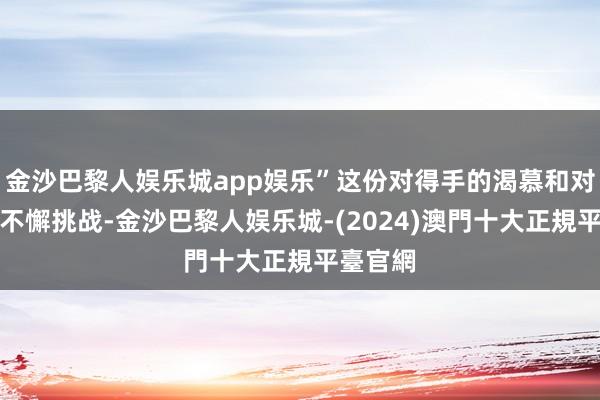 金沙巴黎人娱乐城app娱乐”这份对得手的渴慕和对自我的不懈挑战-金沙巴黎人娱乐城-(2024)澳門十大正規平臺官網