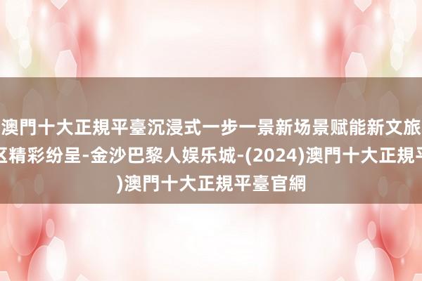 澳門十大正規平臺沉浸式一步一景新场景赋能新文旅室内展区精彩纷呈-金沙巴黎人娱乐城-(2024)澳門十大正規平臺官網