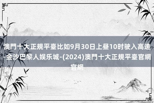 澳門十大正規平臺比如9月30日上昼10时驶入高速-金沙巴黎人娱乐城-(2024)澳門十大正規平臺官網