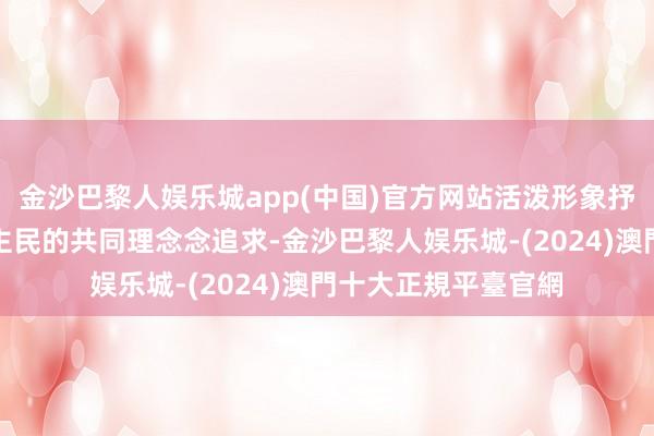 金沙巴黎人娱乐城app(中国)官方网站活泼形象抒发了整体中国东谈主民的共同理念念追求-金沙巴黎人娱乐城-(2024)澳門十大正規平臺官網