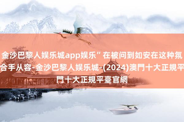 金沙巴黎人娱乐城app娱乐”在被问到如安在这种氛围中保合手从容-金沙巴黎人娱乐城-(2024)澳門十大正規平臺官網