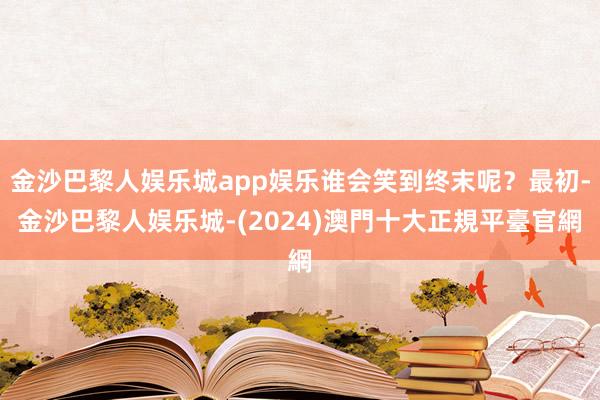 金沙巴黎人娱乐城app娱乐谁会笑到终末呢？最初-金沙巴黎人娱乐城-(2024)澳門十大正規平臺官網