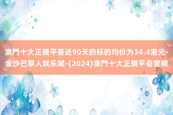 澳門十大正規平臺近90天的标的均价为34.4港元-金沙巴黎人娱乐城-(2024)澳門十大正規平臺官網