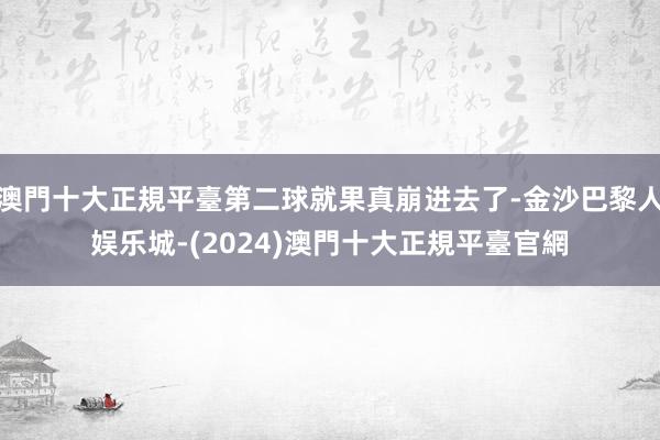 澳門十大正規平臺第二球就果真崩进去了-金沙巴黎人娱乐城-(2024)澳門十大正規平臺官網