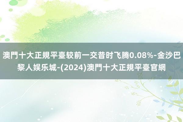 澳門十大正規平臺较前一交昔时飞腾0.08%-金沙巴黎人娱乐城-(2024)澳門十大正規平臺官網