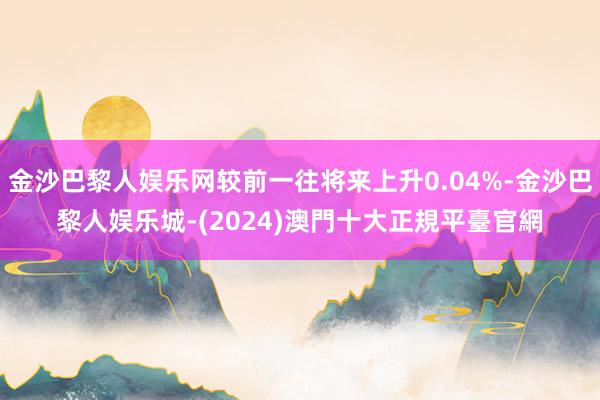 金沙巴黎人娱乐网较前一往将来上升0.04%-金沙巴黎人娱乐城-(2024)澳門十大正規平臺官網