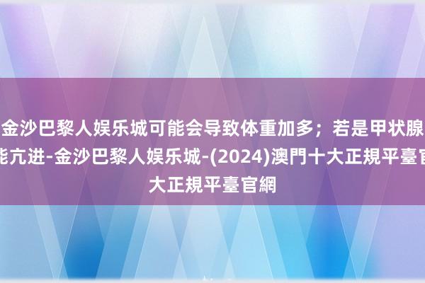 金沙巴黎人娱乐城可能会导致体重加多；若是甲状腺功能亢进-金沙巴黎人娱乐城-(2024)澳門十大正規平臺官網