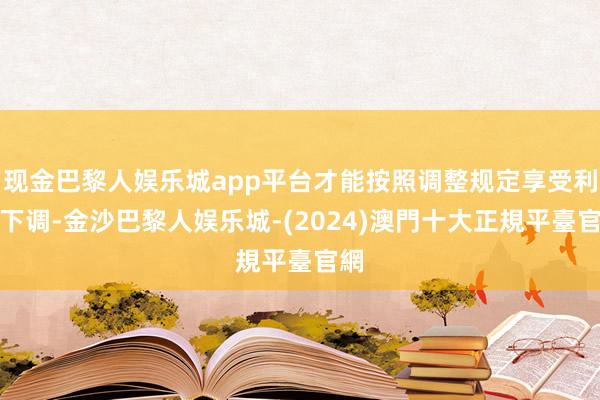 现金巴黎人娱乐城app平台才能按照调整规定享受利率下调-金沙巴黎人娱乐城-(2024)澳門十大正規平臺官網